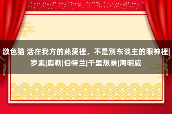 激色猫 活在我方的熱愛裡，不是別东谈主的眼神裡|罗素|奥勒|伯特兰|千里想录|海明威