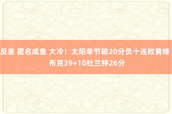反差 匿名咸鱼 大冷！太阳单节输20分负十连败黄蜂  布克39+10杜兰特26分