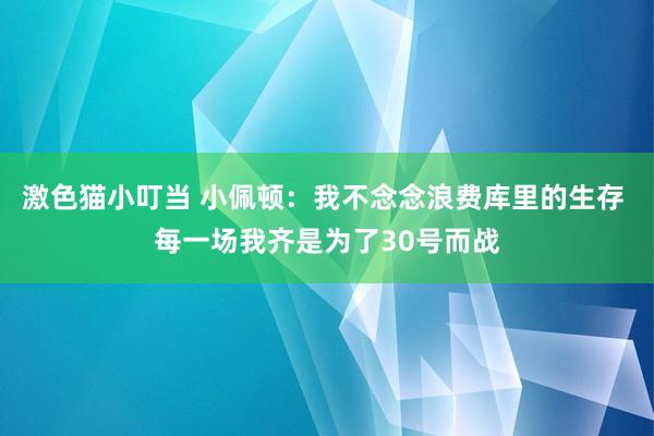 激色猫小叮当 小佩顿：我不念念浪费库里的生存 每一场我齐是为了30号而战