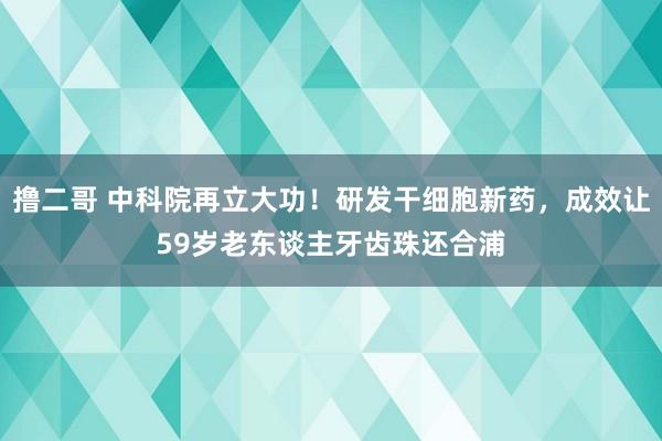 撸二哥 中科院再立大功！研发干细胞新药，成效让59岁老东谈主牙齿珠还合浦