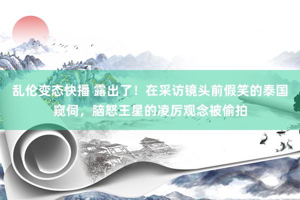 乱伦变态快播 露出了！在采访镜头前假笑的泰国窥伺，脑怒王星的凌厉观念被偷拍