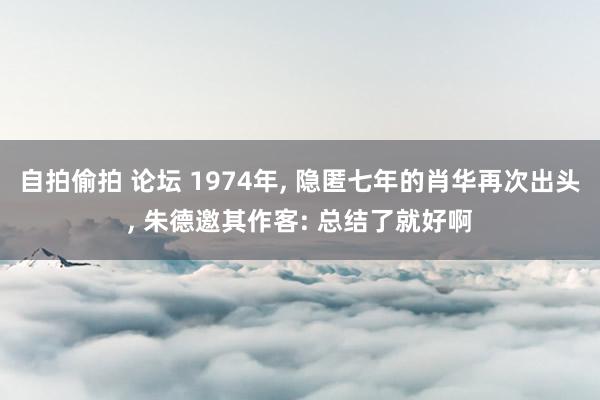 自拍偷拍 论坛 1974年， 隐匿七年的肖华再次出头， 朱德邀其作客: 总结了就好啊