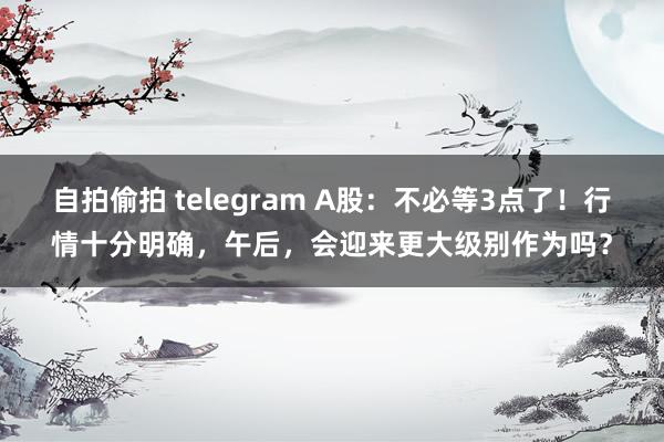 自拍偷拍 telegram A股：不必等3点了！行情十分明确，午后，会迎来更大级别作为吗？