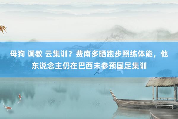 母狗 调教 云集训？费南多晒跑步照练体能，他东说念主仍在巴西未参预国足集训