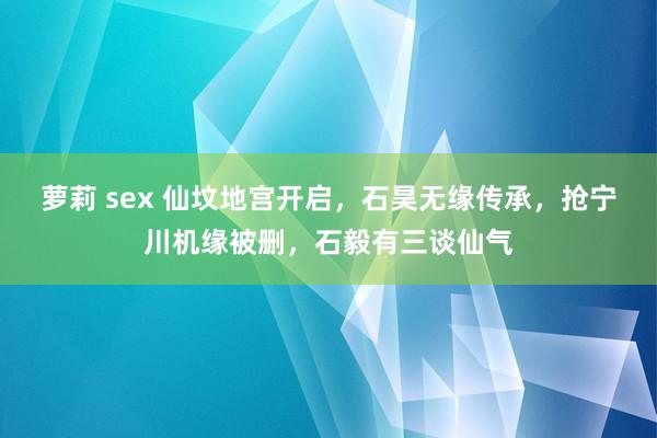 萝莉 sex 仙坟地宫开启，石昊无缘传承，抢宁川机缘被删，石毅有三谈仙气