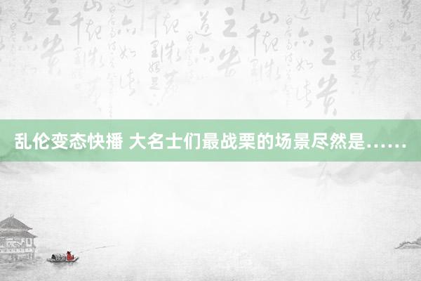 乱伦变态快播 大名士们最战栗的场景尽然是……
