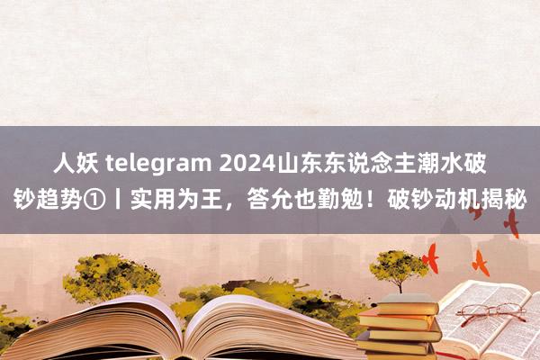 人妖 telegram 2024山东东说念主潮水破钞趋势①丨实用为王，答允也勤勉！破钞动机揭秘