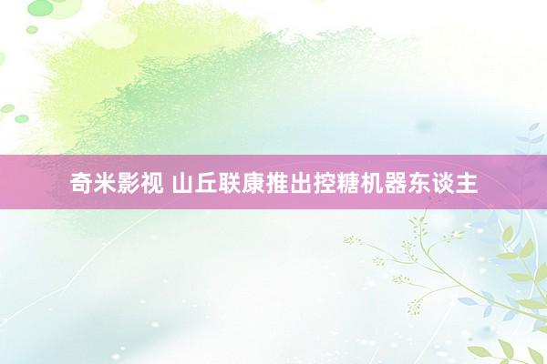 奇米影视 山丘联康推出控糖机器东谈主