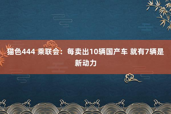 猫色444 乘联会：每卖出10辆国产车 就有7辆是新动力