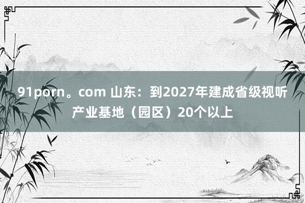 91porn。com 山东：到2027年建成省级视听产业基地（园区）20个以上