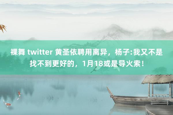 裸舞 twitter 黄圣依聘用离异，杨子:我又不是找不到更好的，1月18或是导火索！