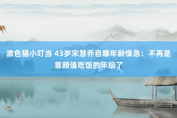 激色猫小叮当 43岁宋慧乔自曝年龄懆急：不再是靠颜值吃饭的年级了