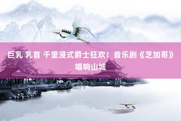 巨乳 乳首 千里浸式爵士狂欢！音乐剧《芝加哥》唱响山城
