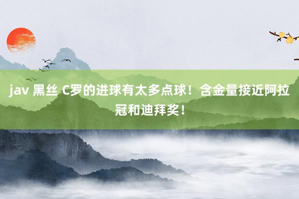 jav 黑丝 C罗的进球有太多点球！含金量接近阿拉冠和迪拜奖！
