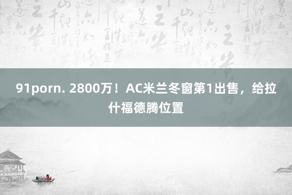 91porn. 2800万！AC米兰冬窗第1出售，给拉什福德腾位置
