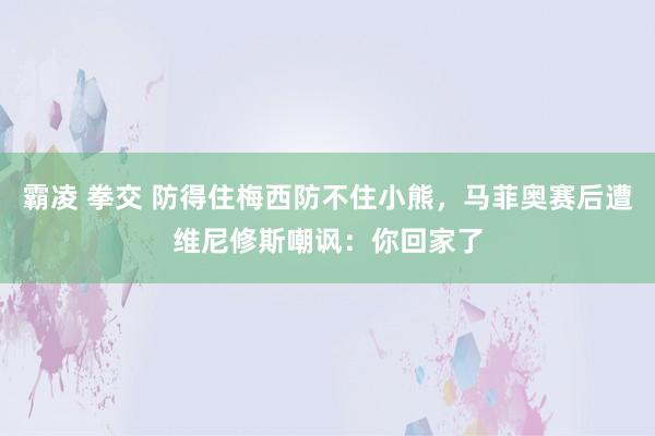 霸凌 拳交 防得住梅西防不住小熊，马菲奥赛后遭维尼修斯嘲讽：你回家了