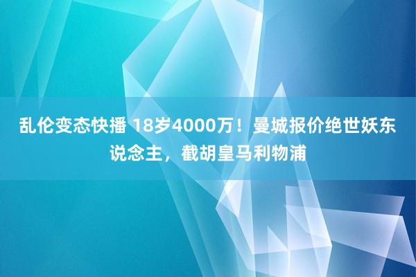 乱伦变态快播 18岁4000万！曼城报价绝世妖东说念主，截胡皇马利物浦