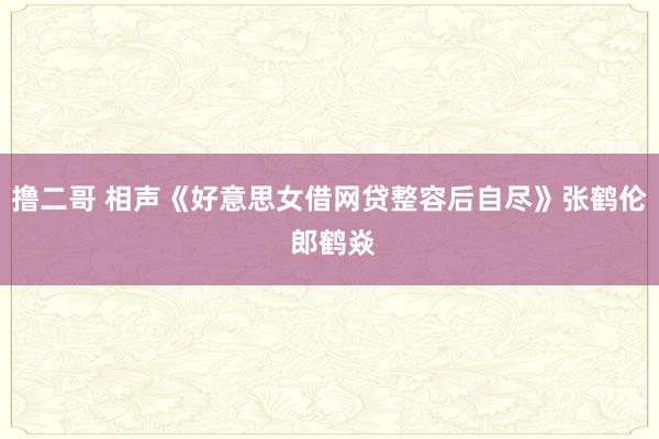 撸二哥 相声《好意思女借网贷整容后自尽》张鹤伦 郎鹤焱