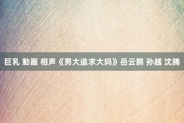 巨乳 動画 相声《男大追求大妈》岳云鹏 孙越 沈腾