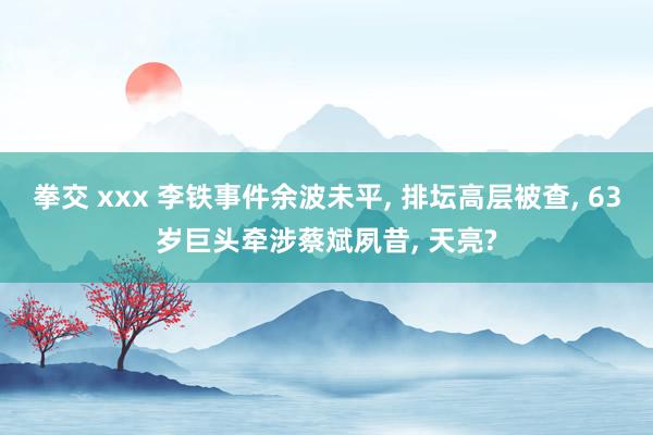 拳交 xxx 李铁事件余波未平， 排坛高层被查， 63岁巨头牵涉蔡斌夙昔， 天亮?