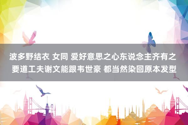 波多野结衣 女同 爱好意思之心东说念主齐有之 要道工夫谢文能跟韦世豪 都当然染回原本发型