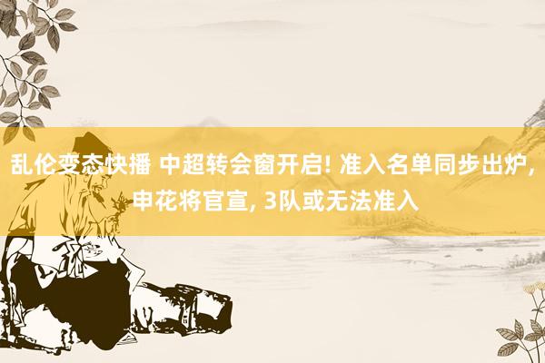 乱伦变态快播 中超转会窗开启! 准入名单同步出炉， 申花将官宣， 3队或无法准入