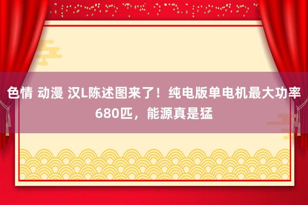 色情 动漫 汉L陈述图来了！纯电版单电机最大功率680匹，能源真是猛