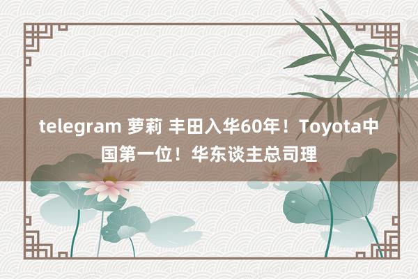 telegram 萝莉 丰田入华60年！Toyota中国第一位！华东谈主总司理