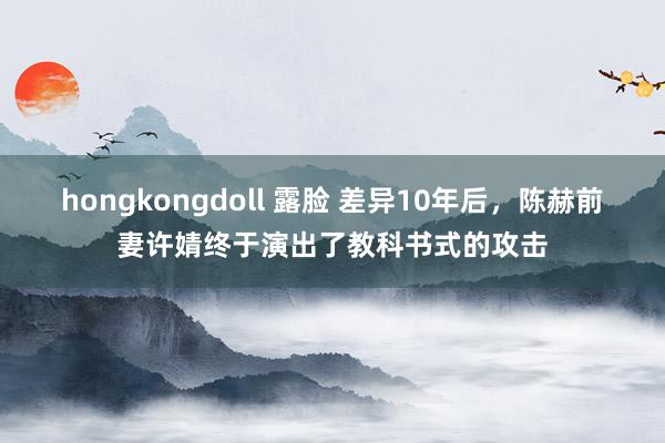 hongkongdoll 露脸 差异10年后，陈赫前妻许婧终于演出了教科书式的攻击