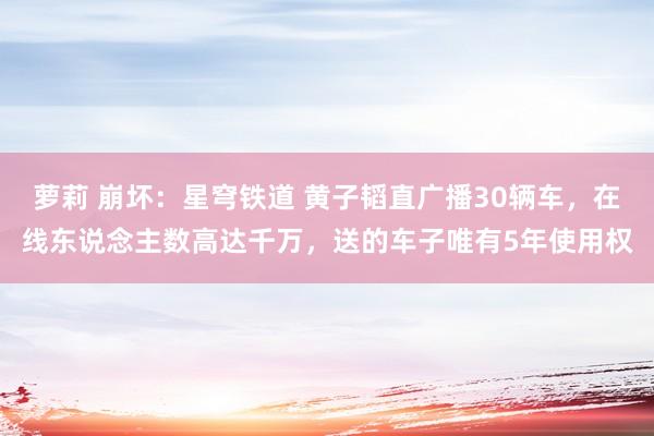 萝莉 崩坏：星穹铁道 黄子韬直广播30辆车，在线东说念主数高达千万，送的车子唯有5年使用权