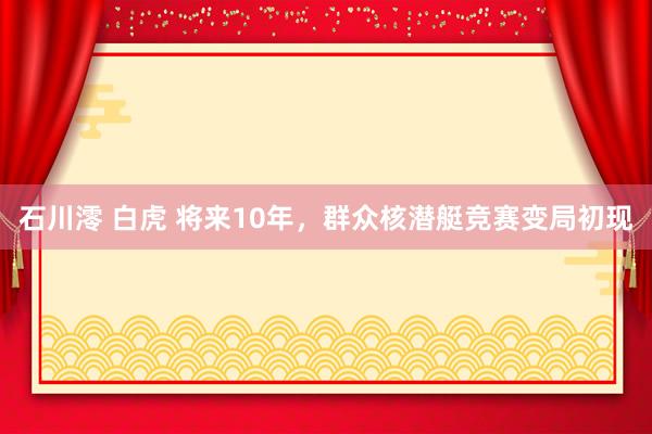 石川澪 白虎 将来10年，群众核潜艇竞赛变局初现