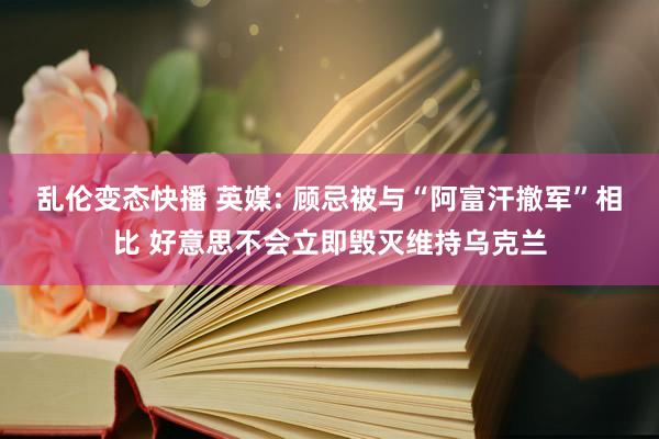 乱伦变态快播 英媒: 顾忌被与“阿富汗撤军”相比 好意思不会立即毁灭维持乌克兰