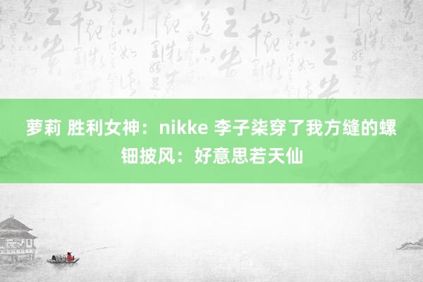 萝莉 胜利女神：nikke 李子柒穿了我方缝的螺钿披风：好意思若天仙