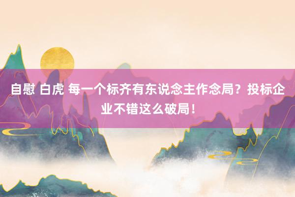 自慰 白虎 每一个标齐有东说念主作念局？投标企业不错这么破局！