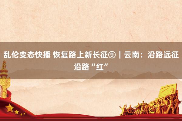 乱伦变态快播 恢复路上新长征⑨|云南:沿路远征沿路“红”