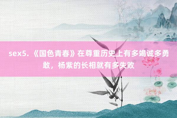 sex5. 《国色青春》在尊重历史上有多竭诚多勇敢，杨紫的长相就有多失败