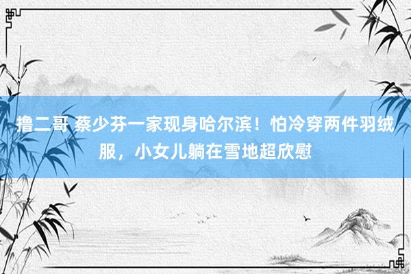 撸二哥 蔡少芬一家现身哈尔滨！怕冷穿两件羽绒服，小女儿躺在雪地超欣慰