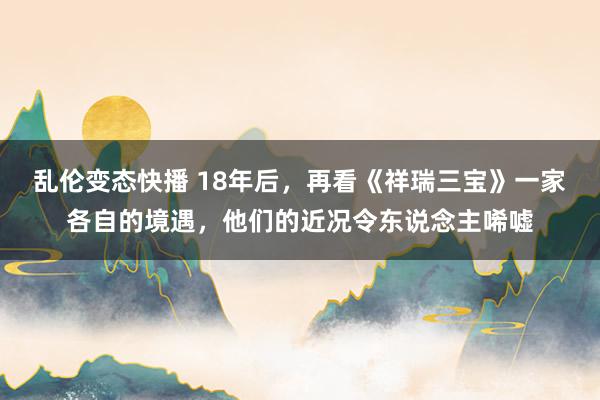 乱伦变态快播 18年后，再看《祥瑞三宝》一家各自的境遇，他们的近况令东说念主唏嘘