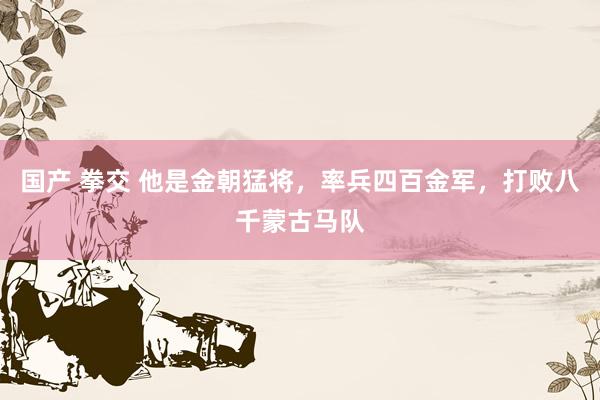 国产 拳交 他是金朝猛将，率兵四百金军，打败八千蒙古马队