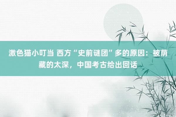 激色猫小叮当 西方“史前谜团”多的原因：被荫藏的太深，中国考古给出回话