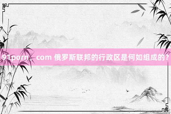 91porn。com 俄罗斯联邦的行政区是何如组成的？