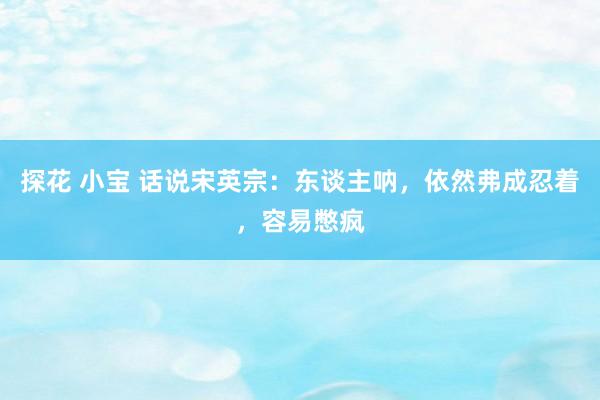 探花 小宝 话说宋英宗：东谈主呐，依然弗成忍着，容易憋疯