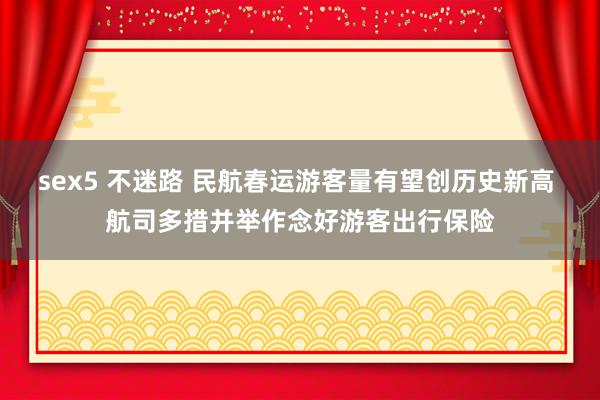 sex5 不迷路 民航春运游客量有望创历史新高 航司多措并举作念好游客出行保险
