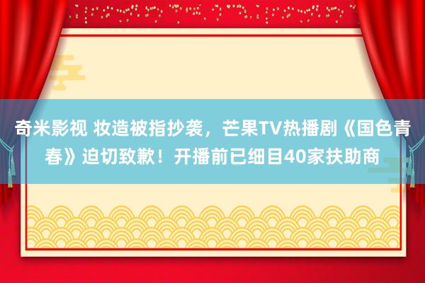 奇米影视 妆造被指抄袭，芒果TV热播剧《国色青春》迫切致歉！开播前已细目40家扶助商