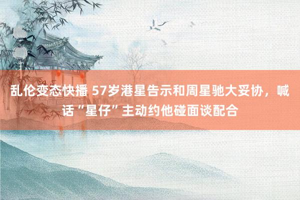 乱伦变态快播 57岁港星告示和周星驰大妥协，喊话“星仔”主动约他碰面谈配合