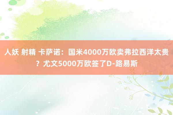 人妖 射精 卡萨诺：国米4000万欧卖弗拉西洋太贵？尤文5000万欧签了D-路易斯