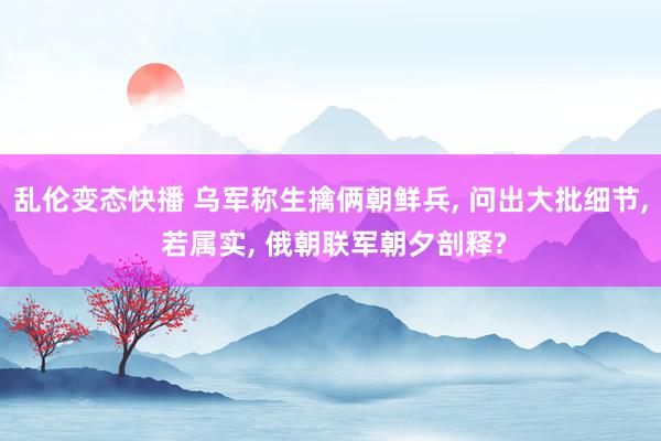 乱伦变态快播 乌军称生擒俩朝鲜兵， 问出大批细节， 若属实， 俄朝联军朝夕剖释?