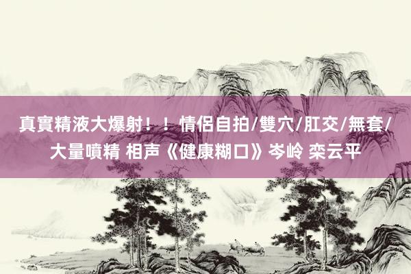 真實精液大爆射！！情侶自拍/雙穴/肛交/無套/大量噴精 相声《健康糊口》岑岭 栾云平