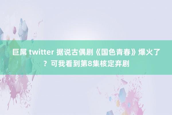 巨屌 twitter 据说古偶剧《国色青春》爆火了？可我看到第8集核定弃剧