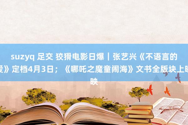 suzyq 足交 狡猾电影日爆｜张艺兴《不语言的爱》定档4月3日；《哪吒之魔童闹海》文书全版块上映